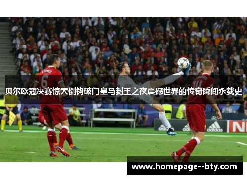 贝尔欧冠决赛惊天倒钩破门皇马封王之夜震撼世界的传奇瞬间永载史