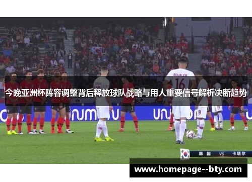 今晚亚洲杯阵容调整背后释放球队战略与用人重要信号解析决断趋势